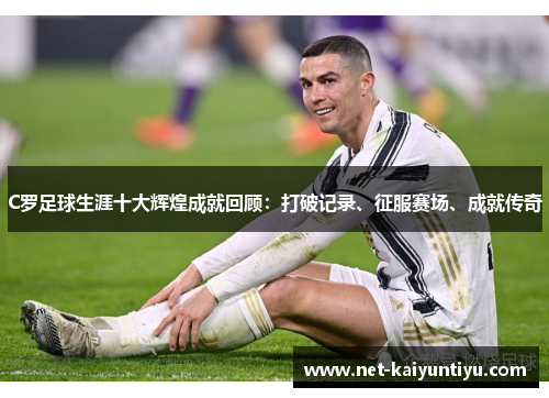 C罗足球生涯十大辉煌成就回顾：打破记录、征服赛场、成就传奇