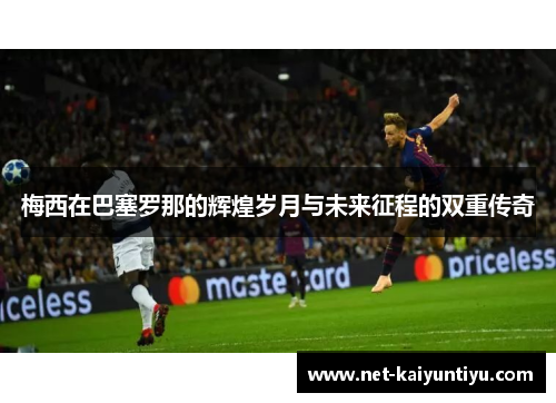 梅西在巴塞罗那的辉煌岁月与未来征程的双重传奇